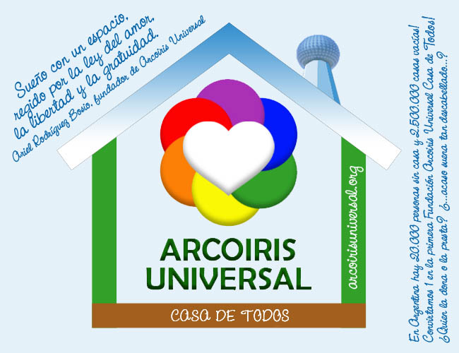 Sueo con una fundacin Arcoiris Universal Casa de Todos, regido por el amor, la libertad y la gratuidad. Necesitamos un espacio donde abrirla, quizs vos puedas brindarlo o sepas quien o cmo